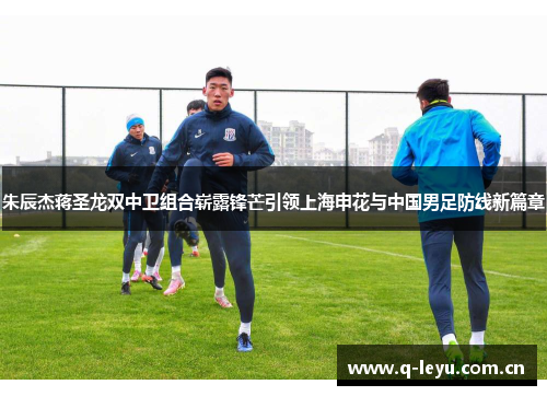 朱辰杰蒋圣龙双中卫组合崭露锋芒引领上海申花与中国男足防线新篇章 朱辰杰蒋圣龙双中卫组合崭露锋芒引领上海申花与中国男足防线新篇章